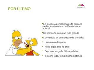 POR ÚLTIMO
En los raptos emocionales la persona
que tienes delante no actúa de forma
racional
Se comporta como un niño grande
Conviértete en un maestro de primaria:
• Habla más despacio
• No le digas que no grite
• Deja que tenga la última palabra
• Y, sobre todo, toma mucha distancia
 