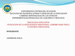UNIVERSIDAD CENTRALDEL ECUADOR
FACULTAD DE FILOSOFIA LETRAS Y CIENCIAS DE LA EDUCACION
CARRERA DEPEDAGOGIA DE LAS CIENCIAS
EXPERIMENTALES,PEDAGOGIA DE LAQUIMICA Y BIOLOGIA
PSICOLOGIA EDUCATIVA
EVOLUCION DE LA INTELIGENCIA EMOCIONAL, CEREBRO BASE FISICA
Y CONTROL EMOCIONAL
INTEGRANTE
•ANDRADE ZOILA
 