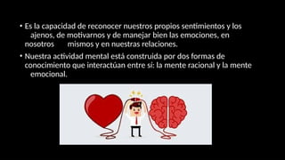 • Es la capacidad de reconocer nuestros propios sentimientos y los
ajenos, de motivarnos y de manejar bien las emociones, en
nosotros mismos y en nuestras relaciones.
• Nuestra actividad mental está construida por dos formas de
conocimiento que interactúan entre sí: la mente racional y la mente
emocional.
 