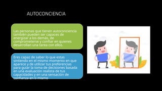 AUTOCONCIENCIA
Las personas que tienen autoconciencia
también pueden ser capaces de
energizar a los demás, de
comprometerse y confiar en quienes
desarrollan una tarea con ellos.
Eres capaz de saber lo que estas
sintiendo en el mismo momento en que
aparece y de utilizar tus preferencias
para guiar la toma de decisiones basada
en una evaluación realista de tus
capacidades y en una sensación de
confianza en ti mismo
 
