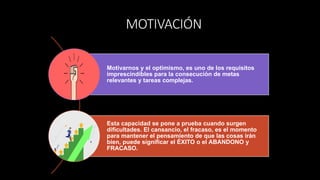 MOTIVACIÓN
Motivarnos y el optimismo, es uno de los requisitos
imprescindibles para la consecución de metas
relevantes y tareas complejas.
Esta capacidad se pone a prueba cuando surgen
dificultades. El cansancio, el fracaso, es el momento
para mantener el pensamiento de que las cosas irán
bien, puede significar el ÉXITO o el ABANDONO y
FRACASO.
 
