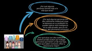 ¿Por qué algunas
personas sonríen más a la
vida que otras?
¿Por qué algunas personas con
alto coeficiente intelectual y que
se destacan en su profesión no
pueden aplicar esta inteligencia
en su vida privada, que va a la
deriva, del sufrimiento al fracaso?
¿Por qué otras con alto coeficiente
intelectual (QI) acaban por trabajar
para otras que tienen un QI mas bajo,
pero que saben contactar, influir y
relacionarse mejor?
 
