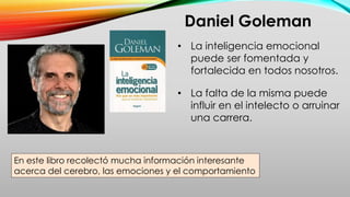 Daniel Goleman
En este libro recolectó mucha información interesante
acerca del cerebro, las emociones y el comportamiento
• La inteligencia emocional
puede ser fomentada y
fortalecida en todos nosotros.
• La falta de la misma puede
influir en el intelecto o arruinar
una carrera.
 