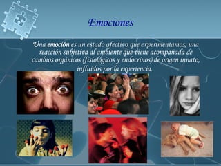 U na  emoción  es un estado afectivo que experimentamos, una reacción subjetiva al ambiente que viene acompañada de cambios orgánicos (fisiológicos y endocrinos) de origen innato, influidos por la experiencia.   Emociones  