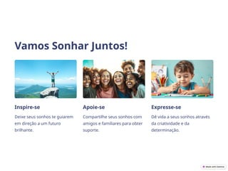 Vamos Sonhar Juntos!
Inspire-se
Deixe seus sonhos te guiarem
em direção a um futuro
brilhante.
Apoie-se
Compartilhe seus sonhos com
amigos e familiares para obter
suporte.
Expresse-se
Dê vida a seus sonhos através
da criatividade e da
determinação.
 