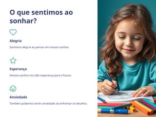 O que sentimos ao
sonhar?
Alegria
Sentimos alegria ao pensar em nossos sonhos.
Esperança
Nossos sonhos nos dão esperança para o futuro.
Ansiedade
Também podemos sentir ansiedade ao enfrentar os desafios.
 