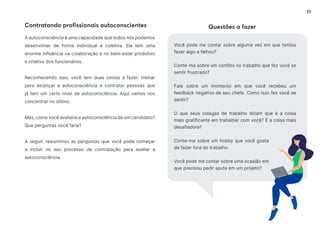 11
Contratando profissionais autoconscientes Questões a fazer
A autoconsciência é uma capacidade que todos nós podemos
desenvolver de forma individual e coletiva. Ela tem uma
enorme influência na colaboração e no bem-estar produtivo
e criativo dos funcionários.
Reconhecendo isso, você tem duas coisas a fazer: treinar
para alcançar a autoconsciência e contratar pessoas que
já tem um certo nível de autoconsciência. Aqui vamos nos
concentrar no último.
Mas, como você avaliaria a autoconsciência de um candidato?
Que perguntas você faria?
A seguir, resumimos as perguntas que você pode começar
a incluir no seu processo de contratação para avaliar a
autoconsciência.
Você pode me contar sobre alguma vez em que tentou
fazer algo e falhou?
Conte-me sobre um conflito no trabalho que fez você se
sentir frustrado?
Fale sobre um momento em que você recebeu um
feedback negativo de seu chefe. Como isso fez você se
sentir?
O que seus colegas de trabalho diriam que é a coisa
mais gratificante em trabalhar com você? E a coisa mais
desafiadora?
Conte-me sobre um hobby que você gosta
de fazer fora do trabalho.
Você pode me contar sobre uma ocasião em
que precisou pedir ajuda em um projeto?
 