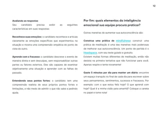 12
Por fim: quais elementos da inteligência
emocional sua equipe procura praticar?
Outras maneiras de aumentar sua autoconsciência são:
Construa uma prática de mindfulness: construir uma
prática de meditação é uma das maneiras mais poderosas
de melhorar sua autoconsciência. Um ponto de partida é o
Headspace, com seu teste guiado e gratuito.
Existem muitas formas diferentes de meditação, então não
desista na primeira tentativa que não funcionar para você.
Apenas respire e tente novamente!
Gaste 5 minutos por dia para manter um diário: encontre
um espaço tranquilo no final de cada dia para escrever sobre
seus pensamentos, sentimentos, sucessos e fracassos. Por
exemplo: com o que estou feliz hoje? O que aprendi com
hoje? Qual é a minha visão para amanhã? Coloque a caneta
no papel e tome nota!
Avaliando as respostas
Seu candidato precisa exibir as seguintes
características em suas respostas:
Reconhece suas emoções: o candidato reconhece e articula
claramente as emoções específicas que experimentou na
situação e mostra uma compreensão empática do ponto de
vista do outro.
Aprende com o fracasso: o candidato descreve o evento de
maneira direta e sem desculpas, sem responsabilizar outras
partes ou fatores externos. Eles são capazes de examinar
objetivamente uma situação e aprender com as falhas do
passado.
Entendendo seus pontos fortes: o candidato tem uma
compreensão realista de seus próprios pontos fortes e
limitações, e não medo de admitir o que não sabe e pedindo
ajuda.
 