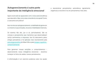 14
Agora você está se aquecendo com a nova autoconsciência
que descobriu. Mas como essa consciência nos ajuda? Como
a colocamos em prática?
Isso nos leva ao autogerenciamento: a habilidade de gerenciar
a si mesmo e suas emoções, recursos e habilidades interiores.
Os eventos não são, por si só, perturbadores. São as
crenças e pensamentos que mantemos que desencadeiam
certos sentimentos e respostas. Isso foi descoberto pelos
antigos pensadores e foi aplicado mais recentemente pela
psicologia positiva de Albert Ellis e pela terapia cognitivo-
comportamental.
Para gerenciar nossas emoções e comportamentos -
desenvolvendo nossa inteligência emocional - devemos
começar no início da cadeia: nossos pensamentos.
A reformulação é um exercício poderoso para nos ajudar
Autogerenciamento é outra parte
importante da inteligência emocional
a desmembrar pensamentos automáticos (geralmente
negativos) e reconstruí-los em pensamentos mais úteis.
 