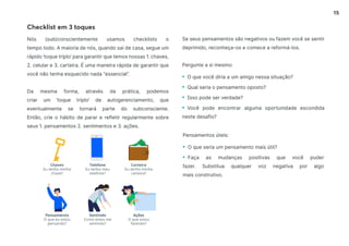 15
Se seus pensamentos são negativos ou fazem você se sentir
deprimido, reconheça-os e comece a reformá-los.
Pergunte a si mesmo:
• O que você diria a um amigo nessa situação?
• Qual seria o pensamento oposto?
• Isso pode ser verdade?
• Você pode encontrar alguma oportunidade escondida
neste desafio?
Chaves
Eu tenho minha
chave?
Pensamento
O que eu estou
pensando?
Telefone
Eu tenho meu
telefone?
Sentindo
Como estou me
sentindo?
Carteira
Eu tenho minha
carteira?
Ações
O que estou
fazendo?
Checklist em 3 toques
Nós (sub)conscientemente usamos checklists o
tempo todo. A maioria de nós, quando sai de casa, segue um
rápido ‘toque triplo’ para garantir que temos nossas 1. chaves,
2. celular e 3. carteira. É uma maneira rápida de garantir que
você não tenha esquecido nada “essencial”.
Da mesma forma, através da prática, podemos
criar um ‘toque triplo’ de autogerenciamento, que
eventualmente se tornará parte do subconsciente.
Então, crie o hábito de parar e refletir regularmente sobre
seus 1. pensamentos 2. sentimentos e 3. ações.
Pensamentos úteis:
• O que seria um pensamento mais útil?
• Faça as mudanças positivas que você puder
fazer. Substitua qualquer voz negativa por algo
mais construtivo.
 