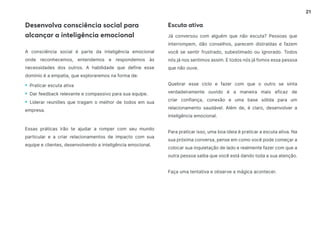 21
Desenvolva consciência social para
alcançar a inteligência emocional
Escuta ativa
A consciência social é parte da inteligência emocional
onde reconhecemos, entendemos e respondemos às
necessidades dos outros. A habilidade que define esse
domínio é a empatia, que exploraremos na forma de:
• Praticar escuta ativa
• Dar feedback relevante e compassivo para sua equipe.
• Liderar reuniões que tragam o melhor de todos em sua
empresa.
Essas práticas irão te ajudar a romper com seu mundo
particular e a criar relacionamentos de impacto com sua
equipe e clientes, desenvolvendo a inteligência emocional.
Já conversou com alguém que não escuta? Pessoas que
interrompem, dão conselhos, parecem distraídas e fazem
você se sentir frustrado, subestimado ou ignorado. Todos
nós já nos sentimos assim. E todos nós já fomos essa pessoa
que não ouve.
Quebrar esse ciclo e fazer com que o outro se sinta
verdadeiramente ouvido é a maneira mais eficaz de
criar confiança, conexão e uma base sólida para um
relacionamento saudável. Além de, é claro, desenvolver a
inteligência emocional.
Para praticar isso, uma boa ideia é praticar a escuta ativa. Na
sua próxima conversa, pense em como você pode começar a
colocar sua inquietação de lado e realmente fazer com que a
outra pessoa saiba que você está dando toda a sua atenção.
Faça uma tentativa e observe a mágica acontecer.
 