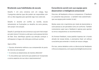 23
Nivelando suas habilidades de escuta Consciência social com sua equipe para
desenvolver a inteligência emocional
Desafio 1: em uma conversa com um colega, faça
3 perguntas abertas (que não podem ser respondidas com
sim ou não) seguidas para aprender algo novo sobre ele.
Desafio 2: durante um conflito ou reunião, escute
(ativamente) as frustrações ou desafios da outra pessoa,
sem propor uma solução.
Desafio 3: participe de uma conversa e ouça sem interromper
por pelo menos 3 minutos ou até que a outra pessoa termine
de falar. Dica: identifique quando sua atenção começar a
enfraquecer e traga-a de volta para continuar ouvindo.
Agora reflita:
• Escutar ativamente melhorou sua compreensão do ponto
de vista da outra pessoa?
• A conversa se desenvolveu de maneira diferente?
• É uma prática que você acha que poderia ser incorporada
a outros aspectos de sua vida e relacionamentos?
Para isso, dê feedbacks críticos e compassivos. O feedback
é o presente mais precioso - e também mais subestimado -
que sua equipe pode receber (e dar).
Muitas vezes nós o reprimimos por medo de desmoralizar a
outra pessoa ou ser percebido como um confronto. Também
costumamos supor que o feedback é apenas para apontar
os erros e esquecemos os reconhecimentos.
Ao fornecer feedback, nosso padrão é apenas ver o mundo
através de nossas lentes, e precisamos fazer um esforço
consciente para entender o mundo de nossos colegas.
Por isso, vamos detalhar a arte e a ciência de dar feedbacks
críticosecompassivos,comoapoiodainteligênciaemocional.
 