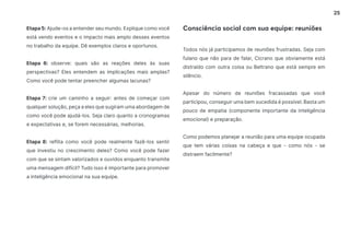 25
Etapa 5: Ajude-os a entender seu mundo. Explique como você
está vendo eventos e o impacto mais amplo desses eventos
no trabalho da equipe. Dê exemplos claros e oportunos.
Etapa 6: observe: quais são as reações deles às suas
perspectivas? Eles entendem as implicações mais amplas?
Como você pode tentar preencher algumas lacunas?
Etapa 7: crie um caminho a seguir: antes de começar com
qualquer solução, peça a eles que sugiram uma abordagem de
como você pode ajudá-los. Seja claro quanto a cronogramas
e expectativas e, se forem necessárias, melhorias.
Etapa 8: reflita como você pode realmente fazê-los sentir
que investiu no crescimento deles? Como você pode fazer
com que se sintam valorizados e ouvidos enquanto transmite
uma mensagem difícil? Tudo isso é importante para promover
a inteligência emocional na sua equipe.
Todos nós já participamos de reuniões frustradas. Seja com
fulano que não para de falar, Cicrano que obviamente está
distraído com outra coisa ou Beltrano que está sempre em
silêncio.
Apesar do número de reuniões fracassadas que você
participou, conseguir uma bem sucedida é possível. Basta um
pouco de empatia (componente importante da inteligência
emocional) e preparação.
Como podemos planejar a reunião para uma equipe ocupada
que tem várias coisas na cabeça e que - como nós - se
distraem facilmente?
Consciência social com sua equipe: reuniões
 