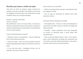 27
Reuniões que trazem o melhor de todos
Uma parte da rotina de qualquer equipe comercial (ou
qualquer outra) são as reuniões. E elas exigem uma boa dose
de inteligência emocional. Mas como desenvolvê-la nessas
ocasiões? Vamos ver com alguns exemplos:
Exemplo 1: gerando novas ideias
Como é o sucesso?
Nós identificamos mais de 10 novas ideias, com todos os
membros participando ativamente do processo. Deixamos a
reunião,entusiasmadoscomoqueestáporvireesclarecemos
como as coisas avançam.
O que é fundamental para o sucesso?
• Diferentes estilos de pensamento  discutir diferenças
entre introvertidos/extrovertidos
• Pensar em grupo  fazer com que as pessoas comecem
listando separadamente as ideias e construindo-as como um
grupo
• A voz mais alta vence  estabeleça normas, com um
facilitador forte para conduzir a reunião.
Como começo com o pé direito?
• Defina o tom perguntando ao grupo o que poderiam trazer
para agregar à reunião
• Use um jogo de associação de palavras para obter
propostas criativas.
Dicas para resolver situações em reuniões:
• Participação fraca - Envie por e-mail uma atualização 24
horas antes da reunião e peça aos membros de equipe que
façam perguntas
• Confusão - Ilustre claramente como essa atualização
se encaixa no panorama geral e deixa tempo para
esclarecimentos.
• Faça as pessoas falarem desde o início: vá em frente e
peça a cada companheiro de equipe que compartilhe uma
coisa sobre a qual eles estão entusiasmados e uma sobre a
qual eles estão nervosos na próxima semana.
 