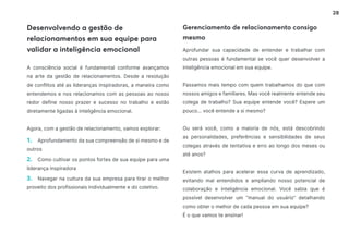 28
Desenvolvendo a gestão de
relacionamentos em sua equipe para
validar a inteligência emocional
A consciência social é fundamental conforme avançamos
na arte da gestão de relacionamentos. Desde a resolução
de conflitos até as lideranças inspiradoras, a maneira como
entendemos e nos relacionamos com as pessoas ao nosso
redor define nosso prazer e sucesso no trabalho e estão
diretamente ligadas à inteligência emocional.
Agora, com a gestão de relacionamento, vamos explorar:
1. Aprofundamento da sua compreensão de si mesmo e de
outros
2. Como cultivar os pontos fortes de sua equipe para uma
liderança inspiradora
3. Navegar na cultura da sua empresa para tirar o melhor
proveito dos profissionais individualmente e do coletivo.
Aprofundar sua capacidade de entender e trabalhar com
outras pessoas é fundamental se você quer desenvolver a
inteligência emocional em sua equipe.
Passamos mais tempo com quem trabalhamos do que com
nossos amigos e familiares. Mas você realmente entende seu
colega de trabalho? Sua equipe entende você? Espere um
pouco... você entende a si mesmo?
Ou será você, como a maioria de nós, está descobrindo
as personalidades, preferências e sensibilidades de seus
colegas através de tentativa e erro ao longo dos meses ou
até anos?
Existem atalhos para acelerar essa curva de aprendizado,
evitando mal entendidos e ampliando nosso potencial de
colaboração e inteligência emocional. Você sabia que é
possível desenvolver um “manual do usuário” detalhando
como obter o melhor de cada pessoa em sua equipe?
É o que vamos te ensinar!
Gerenciamento de relacionamento consigo
mesmo
 