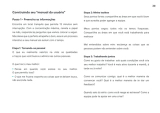 29
Encontre um local tranquilo que permita 15 minutos sem
interrupção. Com a concentração máxima, caneta e papel
na mão, responda às perguntas que vamos colocar a seguir.
Não deixe que o perfeito atrapalhe o bom, esse é um processo
interativo e seu manual vai evoluir com o tempo.
Etapa 1: Tornando-se pessoal
O que eu realmente valorizo na vida: as qualidades
e traços que você busca e admira nas outras pessoas.
O que traz o meu melhor:
• Pense em quando você esteve no seu melhor.
O que permitiu isso?
• O que me frustra: exponha as coisas que te deixam louco,
não esconda nada.
Construindo seu “manual do usuário”
Passo 1 - Preencha as informações
Etapa 2: Minha toolbox
Seus pontos fortes: compartilhe as áreas em que você é bom
e que acredita poder agregar a equipe.
Meus pontos cegos: todos nós os temos fraquezas.
Compartilhe as áreas em que você está trabalhando para
melhorar
Mal entendidos sobre mim: esclareça as coisas que as
pessoas podem não entender sobre você.
Etapa 3: Trabalhando juntos
Como eu gosto de trabalhar: sob quais condições você cria
seu melhor trabalho? Você é mais ativo durante a manhã, à
tarde ou à noite?
Como se comunicar comigo: qual é a melhor maneira de
convencer você? Qual é a melhor maneira de te dar um
feedback?
Quando saio do sério: como você reage ao estresse? Como a
equipe pode te apoiar em uma crise?
 