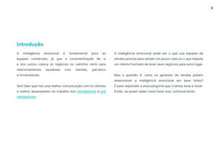 3
A inteligência emocional é fundamental para as
equipes comerciais, já que a conscientização de si
e dos outros coloca os negócios no caminho certo para
relacionamentos saudáveis ​​
com clientes, parceiros
e fornecedores.
Sem falar que traz uma melhor comunicação com os clientes
e melhor desempenho do trabalho dos vendedores e pré
vendedores.
Introdução
A inteligência emocional pode ser o que sua equipes de
vendas precisa para vender um pouco mais ou o que impede
um cliente frustrado de levar seus negócios para outro lugar.
Mas a questão é: como os gerentes de vendas podem
desenvolver a inteligência emocional em seus times?
É para responder a essa pergunta que criamos esse e-book.
Então, se quiser saber como fazer isso, continue lendo.
 