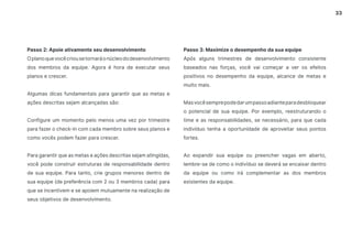 33
Passo 2: Apoie ativamente seu desenvolvimento
Oplanoquevocêcriousetornaráonúcleododesenvolvimento
dos membros da equipe. Agora é hora de executar seus
planos e crescer.
Algumas dicas fundamentais para garantir que as metas e
ações descritas sejam alcançadas são:
Configure um momento pelo menos uma vez por trimestre
para fazer o check-in com cada membro sobre seus planos e
como vocês podem fazer para crescer.
Para garantir que as metas e ações descritas sejam atingidas,
você pode construir estruturas de responsabilidade dentro
de sua equipe. Para tanto, crie grupos menores dentro de
sua equipe (de preferência com 2 ou 3 membros cada) para
que se incentivem e se apoiem mutuamente na realização de
seus objetivos de desenvolvimento.
Passo 3: Maximize o desempenho da sua equipe
Após alguns trimestres de desenvolvimento consistente
baseados nas forças, você vai começar a ver os efeitos
positivos no desempenho da equipe, alcance de metas e
muito mais.
Masvocêsemprepodedarumpassoadianteparadesbloquear
o potencial de sua equipe. Por exemplo, reestruturando o
time e as responsabilidades, se necessário, para que cada
indivíduo tenha a oportunidade de aproveitar seus pontos
fortes.
Ao expandir sua equipe ou preencher vagas em aberto,
lembre-se de como o indivíduo se deverá se encaixar dentro
da equipe ou como irá complementar as dos membros
existentes da equipe.
 