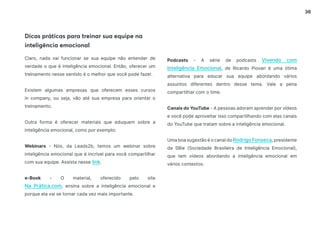 36
Dicas práticas para treinar sua equipe na
inteligência emocional
Claro, nada vai funcionar se sua equipe não entender de
verdade o que é inteligência emocional. Então, oferecer um
treinamento nesse sentido é o melhor que você pode fazer.
Existem algumas empresas que oferecem esses cursos
in company, ou seja, vão até sua empresa para orientar o
treinamento.
Outra forma é oferecer materiais que eduquem sobre a
inteligência emocional, como por exemplo:
Webinars - Nós, da Leads2b, temos um webinar sobre
inteligência emocional que é incrível para você compartilhar
com sua equipe. Assista nesse link.
e-Book - O material, oferecido pelo site
Na Prática.com, ensina sobre a inteligência emocional e
porque ela vai se tornar cada vez mais importante.
Podcasts - A série de podcasts Vivendo com
Inteligência Emocional, de Ricardo Piovan é uma ótima
alternativa para educar sua equipe abordando vários
assuntos diferentes dentro desse tema. Vale a pena
compartilhar com o time.
Canais do YouTube - A pessoas adoram aprender por vídeos
e você pode aproveitar isso compartilhando com elas canais
do YouTube que tratam sobre a inteligência emocional.
Uma boa sugestão é o canal do Rodrigo Fonseca, presidente
da SBie (Sociedade Brasileira de Inteligência Emocional),
que tem vídeos abordando a inteligência emocional em
vários contextos.
 