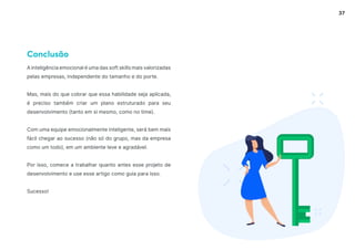 37
Conclusão
A inteligência emocional é uma das soft skills mais valorizadas
pelas empresas, independente do tamanho e do porte.
Mas, mais do que cobrar que essa habilidade seja aplicada,
é preciso também criar um plano estruturado para seu
desenvolvimento (tanto em si mesmo, como no time).
Com uma equipe emocionalmente inteligente, será bem mais
fácil chegar ao sucesso (não só do grupo, mas da empresa
como um todo), em um ambiente leve e agradável.
Por isso, comece a trabalhar quanto antes esse projeto de
desenvolvimento e use esse artigo como guia para isso.
Sucesso!
 