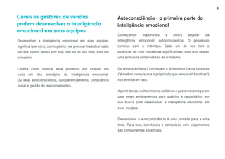 6
Desenvolver a inteligência emocional em suas equipes
significa que você, como gestor, vai precisar trabalhar cada
um dos pilares dessa soft skill, não só no seu time, mas em
si mesmo.
Confira como realizar esse processo por etapas, em
cada um dos princípios da inteligência emocional.
Ou seja: autoconsciência, autogerenciamento, consciência
social e gestão de relacionamentos.
Começamos explorando a pedra angular da
inteligência emocional: autoconsciência. O progresso
começa com o indivíduo. Cada um de nós tem o
potencial de criar mudanças significativas, mas isso requer
uma profunda compreensão de si mesmo.
Os gregos antigos (“conheçam a si mesmos”) e os budistas
(“é melhor conquistar a si próprio do que vencer mil batalhas”)
nos ensinaram isso.
Apartirdesseconhecimento,oslíderesegestorescomeçaram
usar esses ensinamentos para guiá-los e capacitá-los em
sua busca para desenvolver a inteligência emocional em
suas equipes.
Desenvolver a autoconsciência é uma jornada para a vida
toda. Para isso, constância e compaixão sem julgamentos
são componentes essenciais.
Como os gestores de vendas
podem desenvolver a inteligência
emocional em suas equipes
Autoconsciência - a primeira parte da
inteligência emocional
 