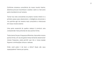 7
Conforme tomamos consciência do nosso mundo interior,
devemos procurar reconhecer e aceitar o bem e o mal como
parte inevitável do ser humano.
Tornar-nos mais conscientes do próprio mundo interior é o
primeiro passo para desenvolver a inteligência emocional e
nos permite agir de maneira mais consciente e intencional
em nosso mundo exterior.
Uma parte essencial do quebra cabeça é construir uma
compreensão mais profunda de seus pontos fortes.
Todos temos forças e fraquezas diferentes. Aproveitar nossos
pontos fortes, em vez de gastar tempo tentando desenvolver
nossas fraquezas, pode permitir que nós e nossa equipe
façamos contribuições únicas e valiosas.
Onde você pode ir de bom a ótimo? Quais são seus
superpoderes? Vamos por partes.
 