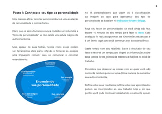 8
As 16 personalidades que usam as 5 classificações
da imagem ao lado para apresentar seu tipo de
personalidade se baseiam no indicador Myers-Briggs.
Faça seu teste de personalidade: se você ainda não fez,
separe 15 minutos do seu tempo para fazer o teste. Essa
avaliação foi realizada por mais de 100 milhões de pessoas e
é um ótimo lugar para você começar a ter autoconsciência.
Gaste tempo com seu relatório: baixe o resultado do seu
teste e reserve um tempo para digerir as informações sobre
seus pontos fortes, pontos de melhoria e hábitos no local de
trabalho.
Considere que observar as coisas com as quais você não
concorda também pode ser uma ótima maneira de aumentar
sua autoconsciência.
Reflita sobre seus resultados: reflita sobre que aprendizados
podem ser incorporados ao seu trabalho hoje e em que
pontos você pode continuar trabalhando e realmente evoluir.
Uma maneira eficaz de criar autoconsciência é uma avaliação
de personalidade e pontos fortes.
Claro que os seres humanos nunca poderão ser reduzidos a
“tipos de personalidade”, e não existe uma pílula mágica de
autoconsciência.
Mas, apesar de suas falhas, testes como esses podem
ser ferramentas úteis para reflexão e fornecer as equipes
uma linguagem comum para se comunicar e construir
entendimento.
Passo 1: Conheça o seu tipo de personalidade
ia
 