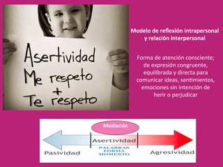 Forma	de	atención	consciente;	
de	expresión	congruente,	
equilibrada	y	directa	para	
comunicar	ideas,	sen2mientos,	
emociones	sin	intención	de	
herir	o	perjudicar		
Modelo	de	reﬂexión	intrapersonal	
y	relación	interpersonal	
Mediación	
 