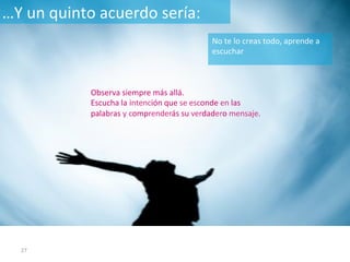 27	
Observa	siempre	más	allá.		
Escucha la intención que se esconde en las
palabras y comprenderás su verdadero mensaje.	
…Y	un	quinto	acuerdo	sería:	
No	te	lo	creas	todo,	aprende	a	
escuchar	
 