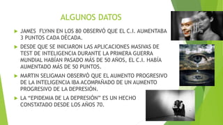 ALGUNOS DATOS
 JAMES FLYNN EN LOS 80 OBSERVÓ QUE EL C.I. AUMENTABA
3 PUNTOS CADA DÉCADA.
 DESDE QUE SE INICIARON LAS APLICACIONES MASIVAS DE
TEST DE INTELIGENCIA DURANTE LA PRIMERA GUERRA
MUNDIAL HABÍAN PASADO MÁS DE 50 AÑOS, EL C.I. HABÍA
AUMENTADO MÁS DE 50 PUNTOS.
 MARTIN SELIGMAN OBSERVÓ QUE EL AUMENTO PROGRESIVO
DE LA INTELIGENCIA IBA ACOMPAÑADO DE UN AUMENTO
PROGRESIVO DE LA DEPRESIÓN.
 LA “EPIDEMIA DE LA DEPRESIÓN” ES UN HECHO
CONSTATADO DESDE LOS AÑOS 70.
 