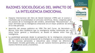 RAZONES SOCIOLÓGICAS DEL IMPACTO DE
LA INTELIGENCIA EMOCIONAL
 Impacto internacional del libro de Daniel Goleman (1995) por el avance y
resultados que se presentaban en artículos científicos, libros, congresos sobre
los avances de la investigación del cerebro, denominada “Neurociencias”. El
autor afirmaba que la inteligencia emocional era el mejor predictor de éxito
en la vida personal.
 Aparición del ensayo polémico en 1994 The bell Curve, de Herrnstein y
Murray. Esta obra establecía que la inteligencia estaba constituida por un
único factor general y hereditario; se desató el debate entre raza e
inteligencia.
 La posibilidad generada desde la perspectiva de la inteligencia emocional
abrió la puerta a la democratización de la inteligencia y al potencial ilimitado
de los recursos personales y educativos para romper las diferencias
individuales iniciales generadas, ya sea por nuestra herencia genética o por
nuestra herencia social y económica.
 