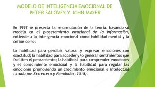 MODELO DE INTELIGENCIA EMOCIONAL DE
PETER SALOVEY Y JOHN MAYER
En 1997 se presenta la reformulación de la teoría, basando su
modelo en el procesamiento emocional de la información,
entiende a la inteligencia emocional como habilidad mental y la
define como:
La habilidad para percibir, valorar y expresar emociones con
exactitud; la habilidad para acceder y/o generar sentimientos que
faciliten el pensamiento; la habilidad para comprender emociones
y el conocimiento emocional y la habilidad para regular las
emociones promoviendo un crecimiento emocional e intelectual
(citado por Extremera y Fernández, 2015).
 