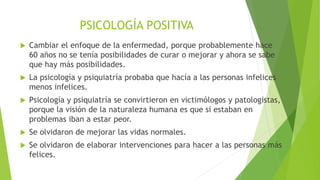 PSICOLOGÍA POSITIVA
 En la conferencia de Martín Seligman sobre Psicología Positiva, la ciencia
de la felicidad, desarrollada en 2015 en Cartagena Colombia, el ponente
expone la búsqueda del bienestar como un factor central en la psicología
positiva.
 Compara el bienestar con el modelo denominado PERMA por sus siglas en
inglés, que significa:
 P: emociones positivas.
 E: participación absorbente.
 R: buenas relaciones.
 M: significado y propósito.
 A: logros.
 