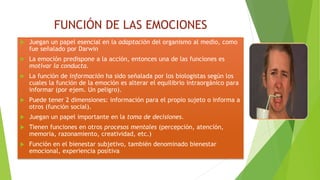 FUNCIÓN DE LAS EMOCIONES
 Juegan un papel esencial en la adaptación del organismo al medio, como
fue señalado por Darwin
 La emoción predispone a la acción, entonces una de las funciones es
motivar la conducta.
 La función de información ha sido señalada por los biologistas según los
cuales la función de la emoción es alterar el equilibrio intraorgánico para
informar (por ejem. Un peligro).
 Puede tener 2 dimensiones: información para el propio sujeto o informa a
otros (función social).
 Juegan un papel importante en la toma de decisiones.
 Tienen funciones en otros procesos mentales (percepción, atención,
memoria, razonamiento, creatividad, etc.)
 Función en el bienestar subjetivo, también denominado bienestar
emocional, experiencia positiva
 