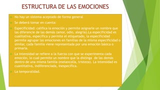 ESTRUCTURA DE LAS EMOCIONES
 No hay un sistema aceptado de forma general
 Se deberá tomar en cuenta:
 Especificidad: califica la emoción y permite asignarle un nombre que
las diferencie de las demás (amor, odio, alegría).La especificidad es
cualitativa, específica y permite el etiquetado, la especificidad
permite agrupar las emociones en familias de la misma especificidad o
similar, cada familia viene representada por una emoción básica o
primaria.
 La intensidad se refiere a la fuerza con que se experimenta cada
emoción, lo cual permite un nombre que la distinga de las demás
dentro de una misma familia (melancolía, tristeza). La intensidad es
cuantitativa, indiferenciada, inespecífica.
 La temporalidad.
 
