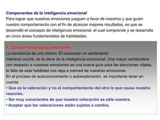 Componentes de la inteligencia emocional
Para lograr que nuestras emociones jueguen a favor de nosotros y que guíen
nuestro comportamiento con el fin de alcanzar mejores resultados, es que se
desarrolló el concepto de inteligencia emocional, el cual comprende y se desarrolla
en cinco áreas fundamentales de habilidades:
1. Conocer las propias emociones.
La conciencia de uno mismo. El reconocer un sentimiento
mientras ocurre, es la clave de la inteligencia emocional. Una mayor certidumbre
con respecto a nuestras emociones es una buena guía para las elecciones vitales,
la falta de esta habilidad nos deja a merced de nuestras emociones.
En el proceso de autoconocimiento o autoexploración, es importante tener en
cuenta:
• Que es la valoración y no el comportamiento del otro lo que causa nuestra
reacción.
• Ser muy conscientes de que nuestra valoración es sólo nuestra.
• Aceptar que las valoraciones están sujetas a cambio.
 