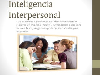 Inteligencia
InterpersonalEs la capacidad de entender a los demás e interactuar
eficazmente con ellos. Incluye la sensibilidad a expresiones
faciales, la voz, los gestos y posturas y la habilidad para
responder.
 