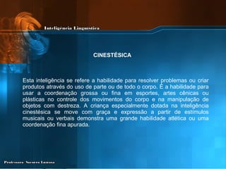 Esta inteligência se refere a habilidade para resolver problemas ou criar produtos através do uso de parte ou de todo o corpo. É a habilidade para usar a coordenação grossa ou fina em esportes, artes cênicas ou plásticas no controle dos movimentos do corpo e na manipulação de objetos com destreza. A criança especialmente dotada na inteligência cinestésica se move com graça e expressão a partir de estímulos musicais ou verbais demonstra uma grande habilidade atlética ou uma coordenação fina apurada.   CINESTÉSICA   