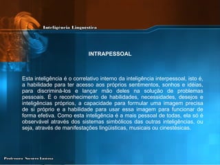 Esta inteligência é o correlativo interno da inteligência interpessoal, isto é, a habilidade para ter acesso aos próprios sentimentos, sonhos e idéias, para discriminá-los e lançar mão deles na solução de problemas pessoais. É o reconhecimento de habilidades, necessidades, desejos e inteligências próprios, a capacidade para formular uma imagem precisa de si próprio e a habilidade para usar essa imagem para funcionar de forma efetiva. Como esta inteligência é a mais pessoal de todas, ela só é observável através dos sistemas simbólicos das outras inteligências, ou seja, através de manifestações lingüisticas, musicais ou cinestésicas.   INTRAPESSOAL 