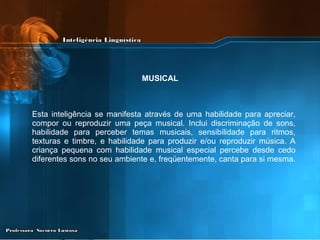 Esta inteligência se manifesta através de uma habilidade para apreciar, compor ou reproduzir uma peça musical. Inclui discriminação de sons, habilidade para perceber temas musicais, sensibilidade para ritmos, texturas e timbre, e habilidade para produzir e/ou reproduzir música. A criança pequena com habilidade musical especial percebe desde cedo diferentes sons no seu ambiente e, freqüentemente, canta para si mesma.  MUSICAL 