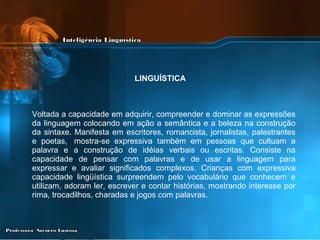 Voltada a capacidade em adquirir, compreender e dominar as expressões da linguagem colocando em ação a semântica e a beleza na construção da sintaxe. Manifesta em escritores, romancista, jornalistas, palestrantes e poetas,  mostra-se expressiva também em pessoas que cultuam a palavra e a construção de idéias verbais ou escritas. Consiste na capacidade de pensar com palavras e de usar a linguagem para expressar e avaliar significados complexos. Crianças com expressiva capacidade lingüística surpreendem pelo vocabulário que conhecem e utilizam, adoram ler, escrever e contar histórias, mostrando interesse por rima, trocadilhos, charadas e jogos com palavras.  LINGUÍSTICA 