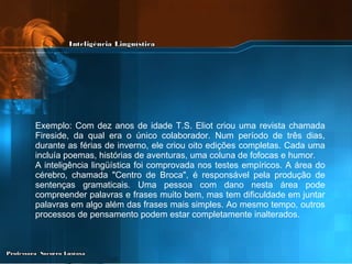Exemplo: Com dez anos de idade T.S. Eliot criou uma revista chamada Fireside, da qual era o único colaborador. Num período de três dias, durante as férias de inverno, ele criou oito edições completas. Cada uma incluía poemas, histórias de aventuras, uma coluna de fofocas e humor. A inteligência lingüística foi comprovada nos testes empíricos. A área do cérebro, chamada "Centro de Broca", é responsável pela produção de sentenças gramaticais. Uma pessoa com dano nesta área pode compreender palavras e frases muito bem, mas tem dificuldade em juntar palavras em algo além das frases mais simples. Ao mesmo tempo, outros processos de pensamento podem estar completamente inalterados. 