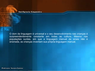 O dom da linguagem é universal e o seu desenvolvimento nas crianças é surpreendentemente constante em todas as cultura. Mesmo nas populações surdas, em que a linguagem manual de sinais não é ensinada, as crianças inventam sua própria linguagem manual. 