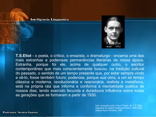 T.S.Eliot  - o poeta, o crítico, o ensaísta, o dramaturgo - encarna uma das mais estranhas e poderosas permanências literárias de nossa época. Estranha, porque foi ele, acima de qualquer outro, o escritor contemporâneo que mais conscientemente buscou, na tradição cultural do passado, o sentido de um tempo presente que, por estar sempre vindo a sê-lo, fosse também futuro; poderosa, porque sua obra, a um só tempo clássica e moderna, revolucionária e reacionária, realista e metafísica, está na própria raiz que informa e conforma a mentalidade poética de nossos dias, tendo exercido fecunda e duradoura influência sobre todas as gerações que se formaram a partir de 1930. Ivan Junqueira para o livro  Poesia , de T.S. Eliot, traduzido do original  Collected Poems 1909-1962 , Editora Nova Fronteira, 1981 