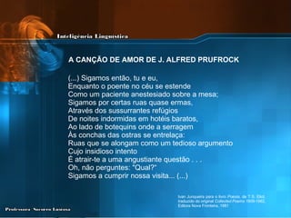 (...) Sigamos então, tu e eu, Enquanto o poente no céu se estende Como um paciente anestesiado sobre a mesa; Sigamos por certas ruas quase ermas, Através dos sussurrantes refúgios De noites indormidas em hotéis baratos, Ao lado de botequins onde a serragem Às conchas das ostras se entrelaça: Ruas que se alongam como um tedioso argumento Cujo insidioso intento É atrair-te a uma angustiante questão . . . Oh, não perguntes: "Qual?“ Sigamos a cumprir nossa visita... (...) Ivan Junqueira para o livro  Poesia , de T.S. Eliot, traduzido do original  Collected Poems 1909-1962 , Editora Nova Fronteira, 1981 A CANÇÃO DE AMOR DE J. ALFRED PRUFROCK   