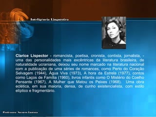 Clarice Lispector  - romancista, poetisa, cronista, contista, jornalista, - uma das personalidades mais excêntricas da literatura brasileira, de naturalidade ucraniana, deixou seu nome marcado na literatura nacional com a publicação de uma séries de romances, como Perto do Coração Selvagem (1944), Água Viva (1973), A hora da Estrela (1977), contos como Laços de Família (1960), livros infantis como O Mistério do Coelho Pensante (1967), A Mulher que Matou os Peixes (1968).  Uma obra eclética, em sua maioria, densa, de cunho existencialista, com estilo elíptico e fragmentário. 
