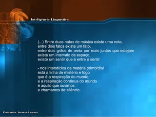 (...) Entre duas notas de música existe uma nota, entre dois fatos existe um fato,  entre dois grãos de areia por mais juntos que estejam  existe um intervalo de espaço, existe um sentir que é entre o sentir  - nos interstícios da matéria primordial  está a linha de mistério e fogo  que é a respiração do mundo,  e a respiração contínua do mundo  é aquilo que ouvimos  e chamamos de silêncio. 
