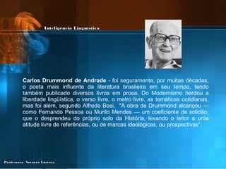 Carlos Drummond de Andrade  - foi seguramente, por muitas décadas, o poeta mais influente da literatura brasileira em seu tempo, tendo também publicado diversos livros em prosa. Do Modernismo herdou a liberdade lingüística, o verso livre, o metro livre, as temáticas cotidianas,   mas foi além, segundo Alfredo Bosi,  "A obra de Drummond alcançou — como Fernando Pessoa ou Murilo Mendes — um coeficiente de solidão, que o desprendeu do próprio solo da História, levando o leitor a uma atitude livre de referências, ou de marcas ideológicas, ou prospectivas“.  