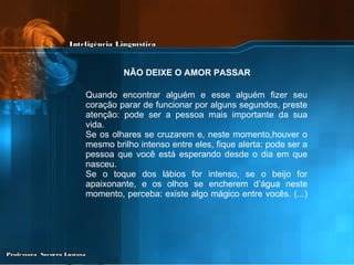 Quando encontrar alguém e esse alguém fizer seu coração parar de funcionar por alguns segundos, preste atenção: pode ser a pessoa mais importante da sua vida. Se os olhares se cruzarem e, neste momento,houver o mesmo brilho intenso entre eles, fique alerta: pode ser a pessoa que você está esperando desde o dia em que nasceu. Se o toque dos lábios for intenso, se o beijo for apaixonante, e os olhos se encherem d’água neste momento, perceba: existe algo mágico entre vocês. (...) NÃO DEIXE O AMOR PASSAR   