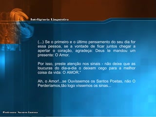 (...) Se o primeiro e o último pensamento do seu dia for essa pessoa, se a vontade de ficar juntos chegar a apertar o coração, agradeça: Deus te mandou um presente: O Amor. Por isso, preste atenção nos sinais - não deixe que as loucuras do dia-a-dia o deixem cego para a melhor coisa da vida: O AMOR.“ Ah, o Amor!...se Ouvíssemos os Santos Poetas, não O Perderíamos,tão logo víssemos os sinas... 